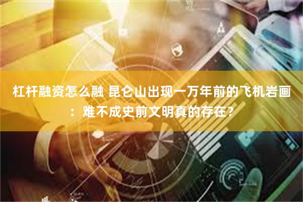 杠杆融资怎么融 昆仑山出现一万年前的飞机岩画：难不成史前文明真的存在？