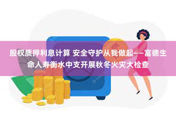 股权质押利息计算 安全守护从我做起——富德生命人寿衡水中支开展秋冬火灾大检查