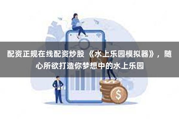 配资正规在线配资炒股 《水上乐园模拟器》,随心所欲打造你梦想中的水上乐园