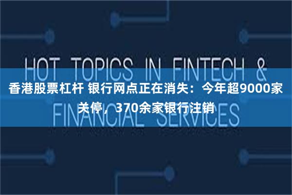 香港股票杠杆 银行网点正在消失：今年超9000家关停，370余家银行注销